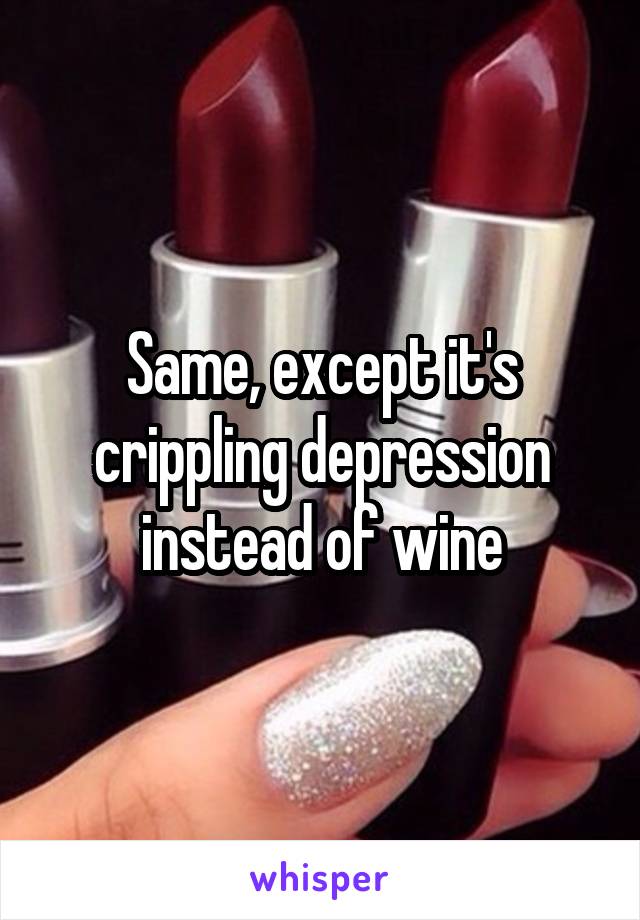 Same, except it's crippling depression instead of wine