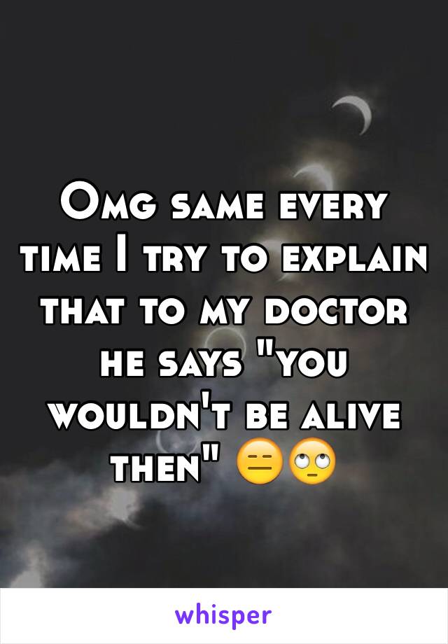 Omg same every time I try to explain that to my doctor he says "you wouldn't be alive then" 😑🙄