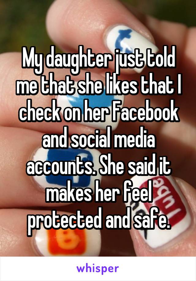 My daughter just told me that she likes that I check on her Facebook and social media accounts. She said it makes her feel protected and safe.