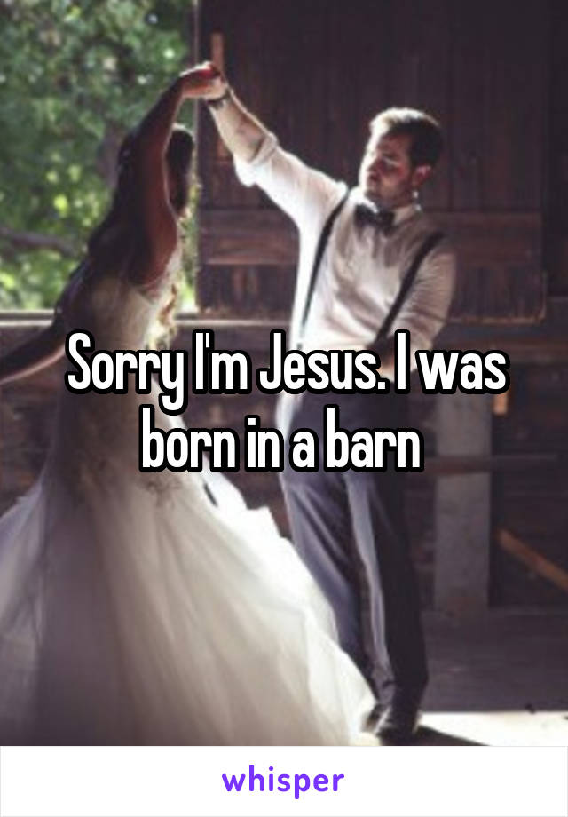 Sorry I'm Jesus. I was born in a barn 