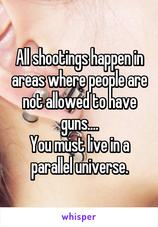 All shootings happen in areas where people are not allowed to have guns....
You must live in a parallel universe.