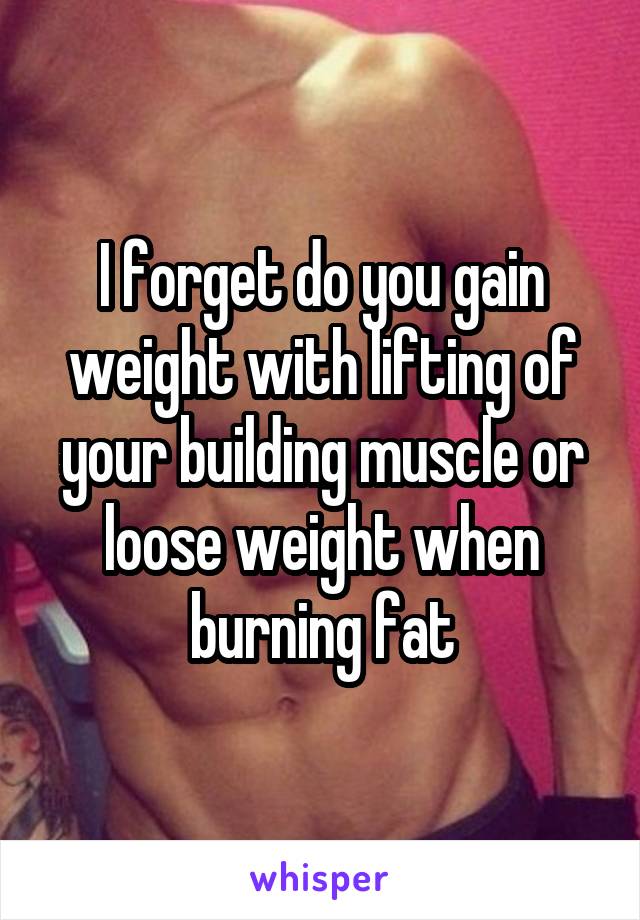 I forget do you gain weight with lifting of your building muscle or loose weight when burning fat