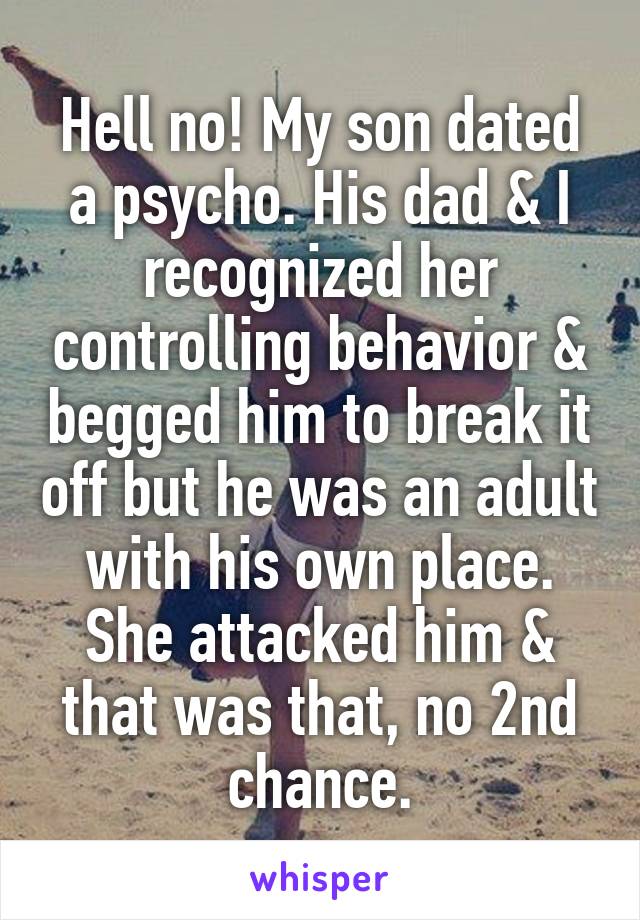 Hell no! My son dated a psycho. His dad & I recognized her controlling behavior & begged him to break it off but he was an adult with his own place. She attacked him & that was that, no 2nd chance.