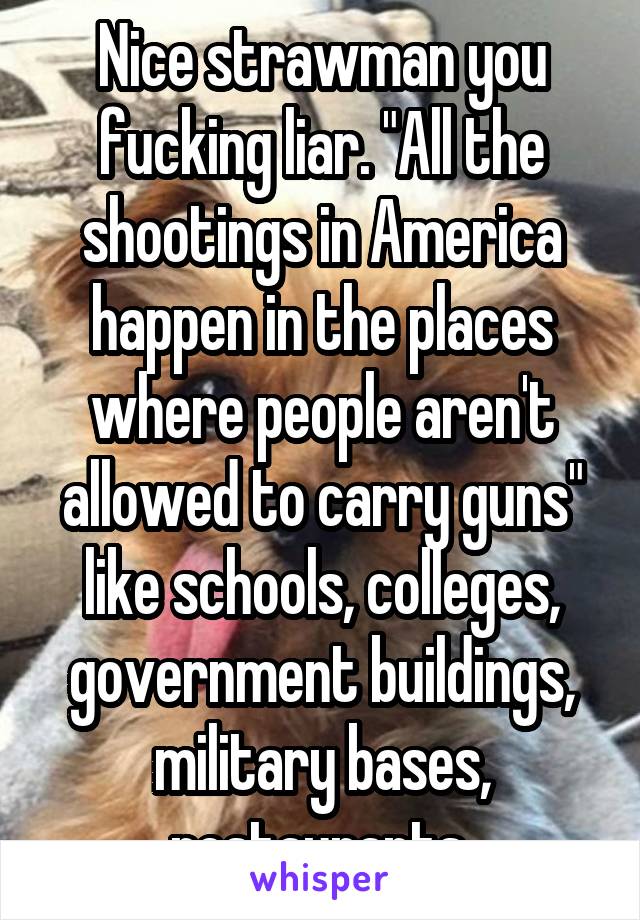 Nice strawman you fucking liar. "All the shootings in America happen in the places where people aren't allowed to carry guns" like schools, colleges, government buildings, military bases, restaurants.