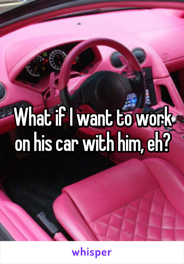 What if I want to work on his car with him, eh?