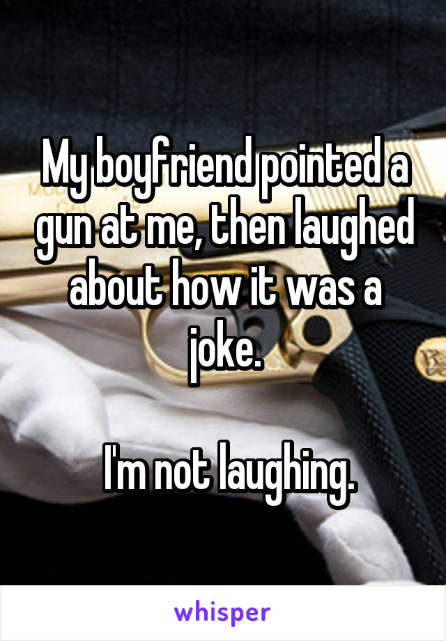 My boyfriend pointed a gun at me, then laughed about how it was a joke.

 I'm not laughing.