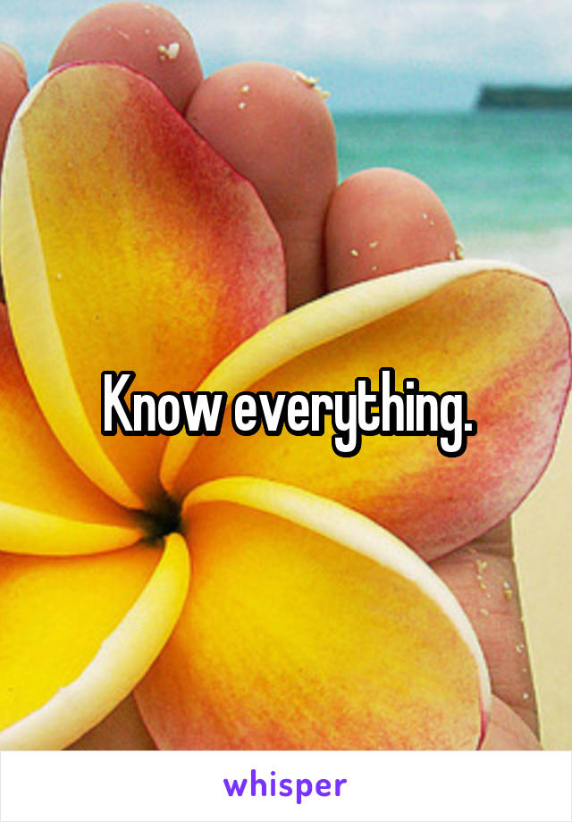 Know everything.