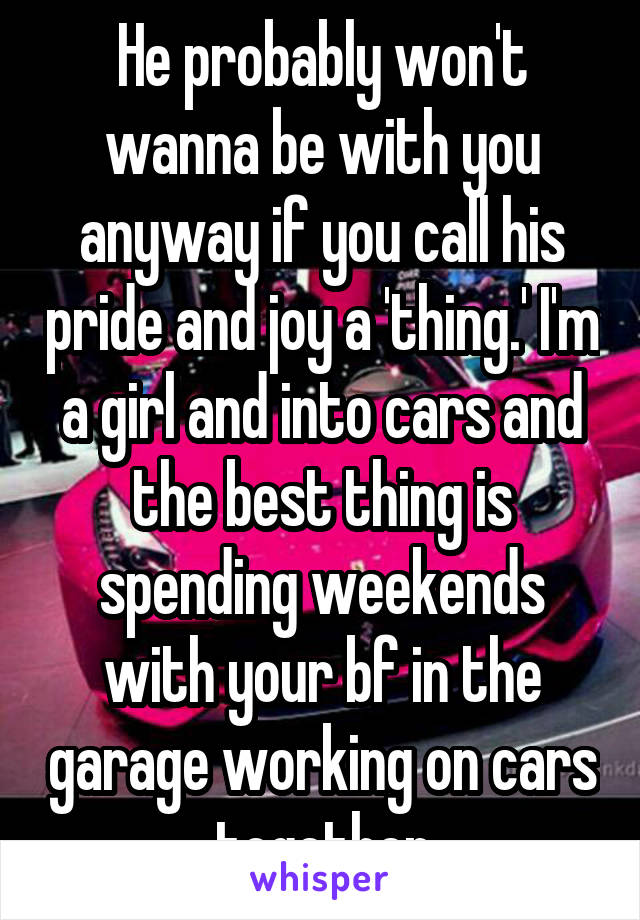 He probably won't wanna be with you anyway if you call his pride and joy a 'thing.' I'm a girl and into cars and the best thing is spending weekends with your bf in the garage working on cars together