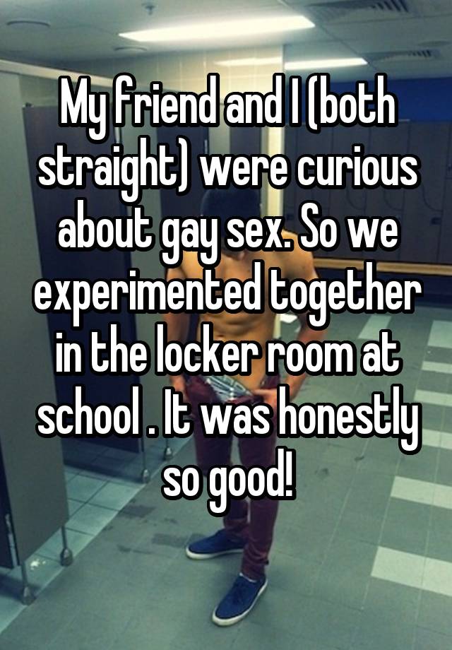 My friend and I (both straight) were curious about gay sex. So we experimented together in the locker room at school . It was honestly so good!