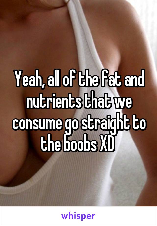 Yeah, all of the fat and nutrients that we consume go straight to the boobs XD 