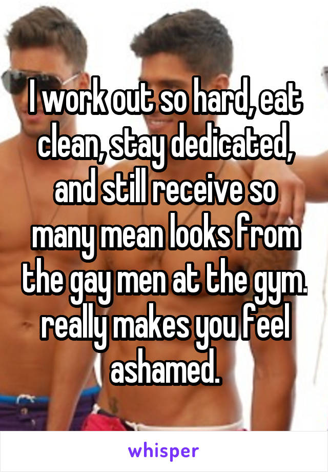 I work out so hard, eat clean, stay dedicated, and still receive so many mean looks from the gay men at the gym. really makes you feel ashamed.