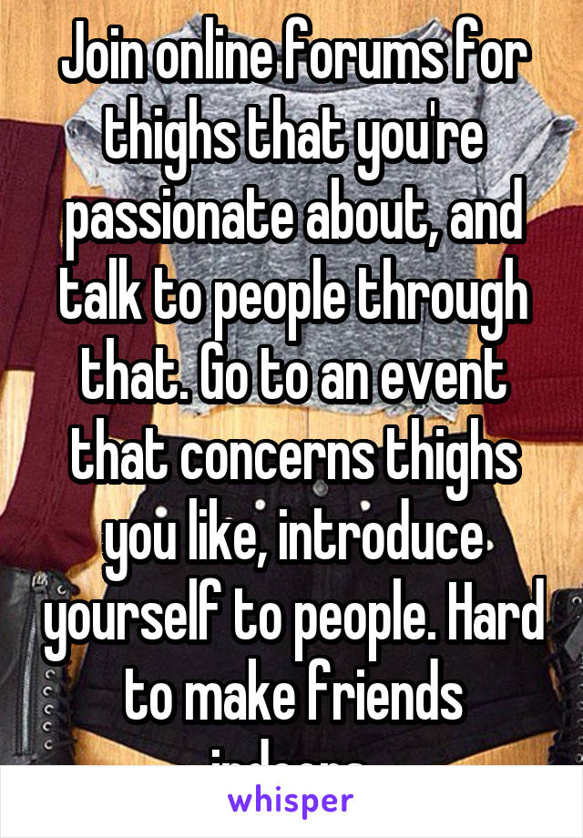 Join online forums for thighs that you're passionate about, and talk to people through that. Go to an event that concerns thighs you like, introduce yourself to people. Hard to make friends indoors.