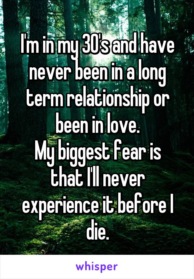I'm in my 30's and have never been in a long term relationship or been in love.
My biggest fear is that I'll never experience it before I die.
