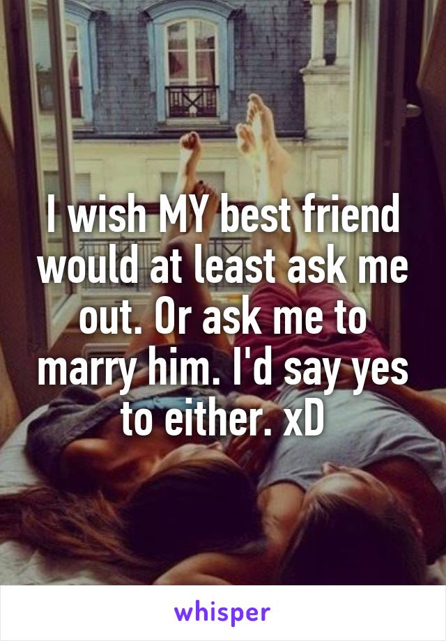 I wish MY best friend would at least ask me out. Or ask me to marry him. I'd say yes to either. xD