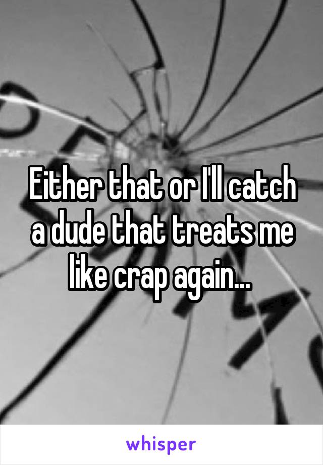 Either that or I'll catch a dude that treats me like crap again... 