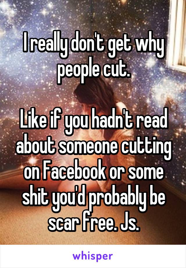 I really don't get why people cut.

Like if you hadn't read about someone cutting on Facebook or some shit you'd probably be scar free. Js.