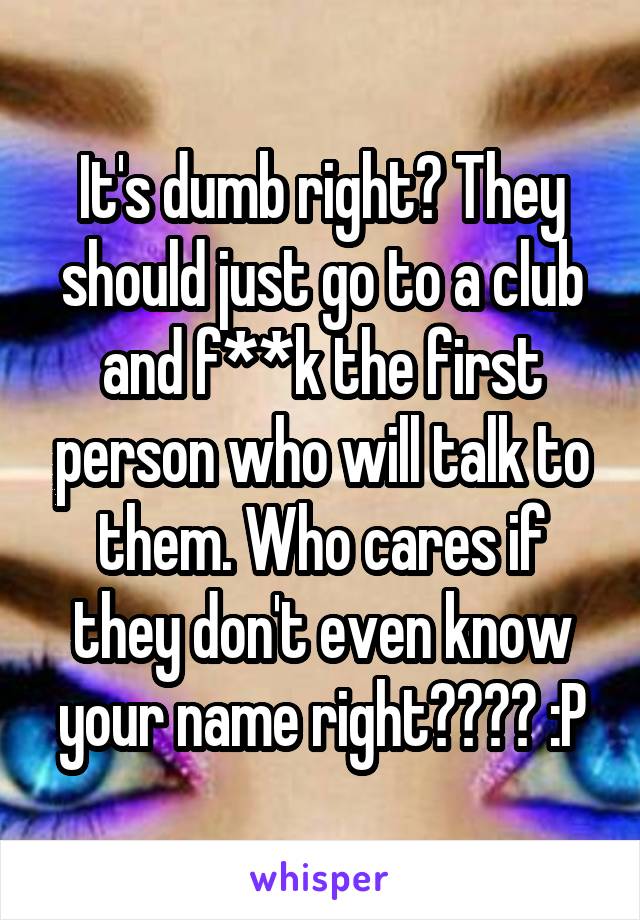 It's dumb right? They should just go to a club and f**k the first person who will talk to them. Who cares if they don't even know your name right???? :P