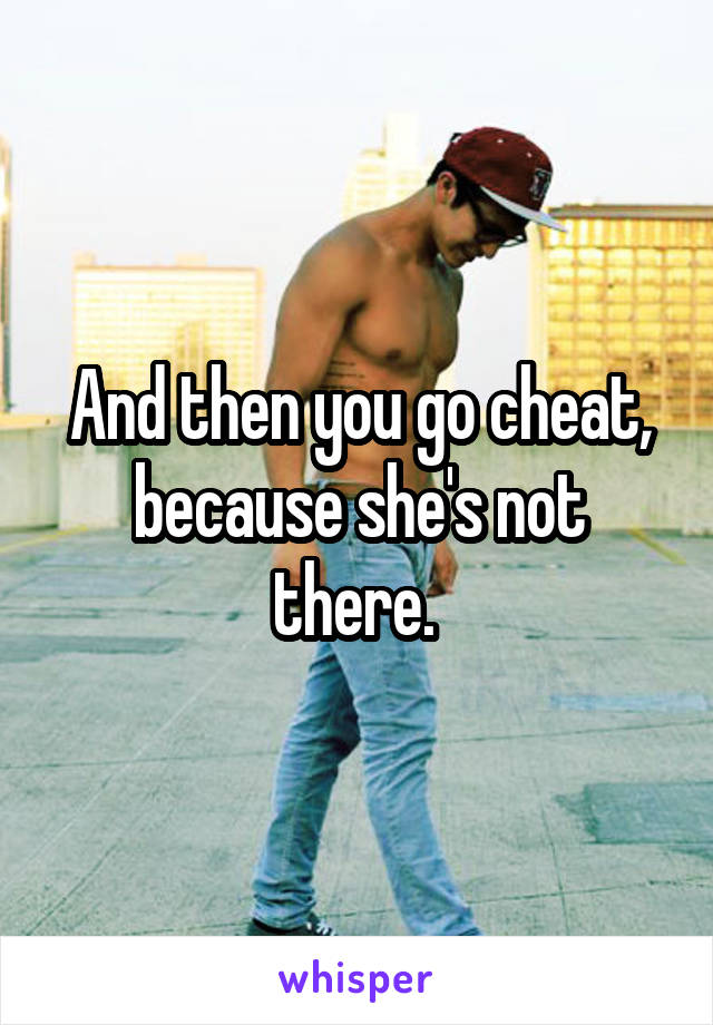 And then you go cheat, because she's not there. 