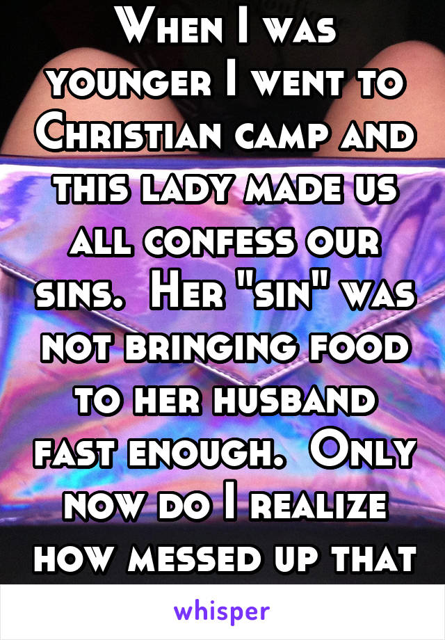 When I was younger I went to Christian camp and this lady made us all confess our sins.  Her "sin" was not bringing food to her husband fast enough.  Only now do I realize how messed up that is.