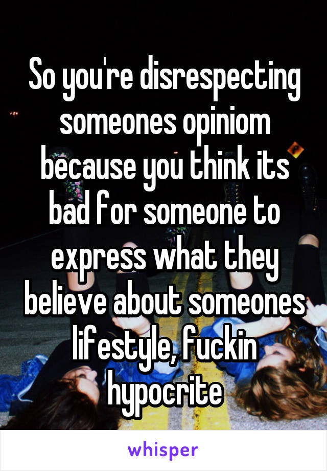 So you're disrespecting someones opiniom because you think its bad for someone to express what they believe about someones lifestyle, fuckin hypocrite