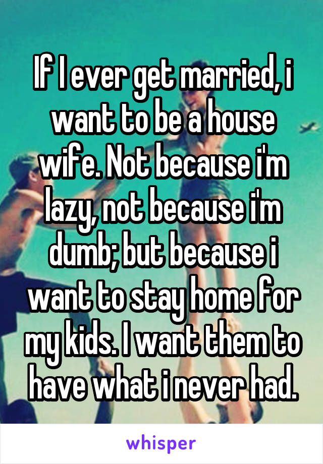 If I ever get married, i want to be a house wife. Not because i'm lazy, not because i'm dumb; but because i want to stay home for my kids. I want them to have what i never had.