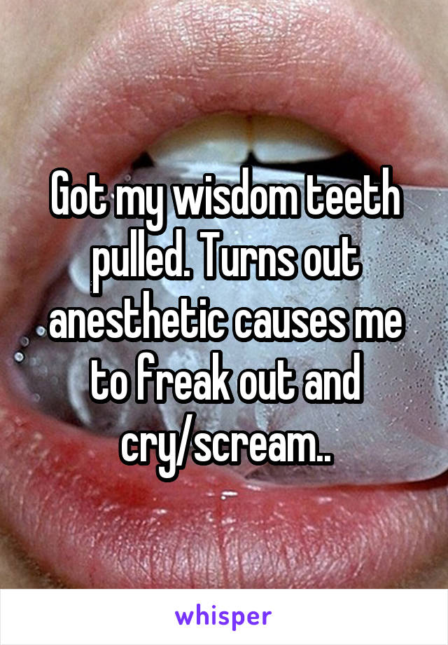 Got my wisdom teeth pulled. Turns out anesthetic causes me to freak out and cry/scream..