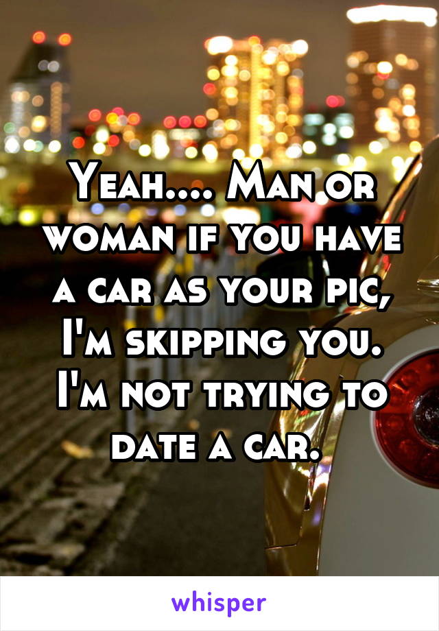 Yeah.... Man or woman if you have a car as your pic, I'm skipping you. I'm not trying to date a car. 