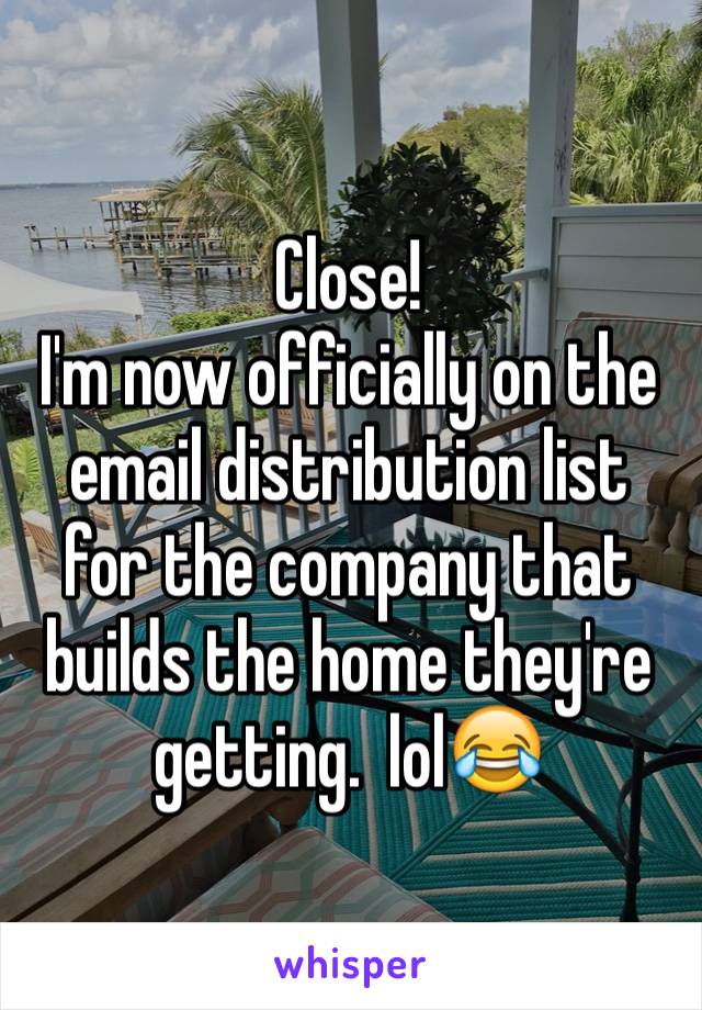 Close!
I'm now officially on the email distribution list for the company that builds the home they're getting.  lol😂