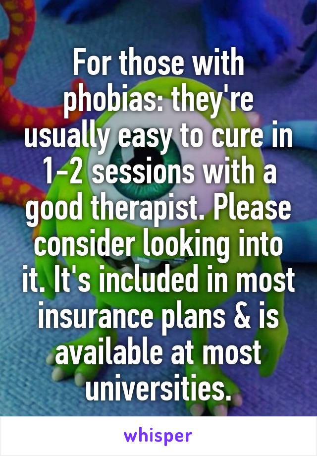 For those with phobias: they're usually easy to cure in 1-2 sessions with a good therapist. Please consider looking into it. It's included in most insurance plans & is available at most universities.