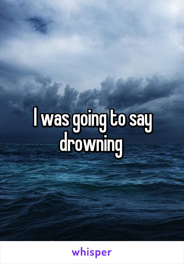 I was going to say drowning 