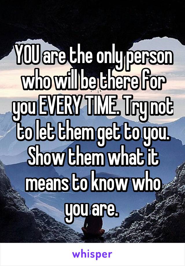 YOU are the only person who will be there for you EVERY TIME. Try not to let them get to you. Show them what it means to know who you are. 