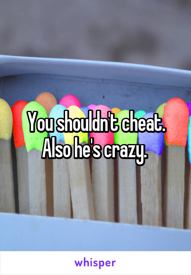 You shouldn't cheat. Also he's crazy. 