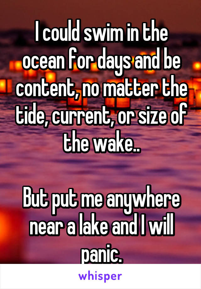 I could swim in the ocean for days and be content, no matter the tide, current, or size of the wake..

But put me anywhere near a lake and I will panic.