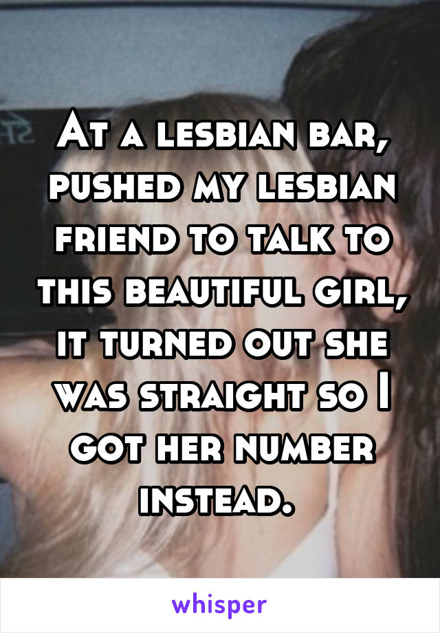 At a lesbian bar, pushed my lesbian friend to talk to this beautiful girl, it turned out she was straight so I got her number instead. 