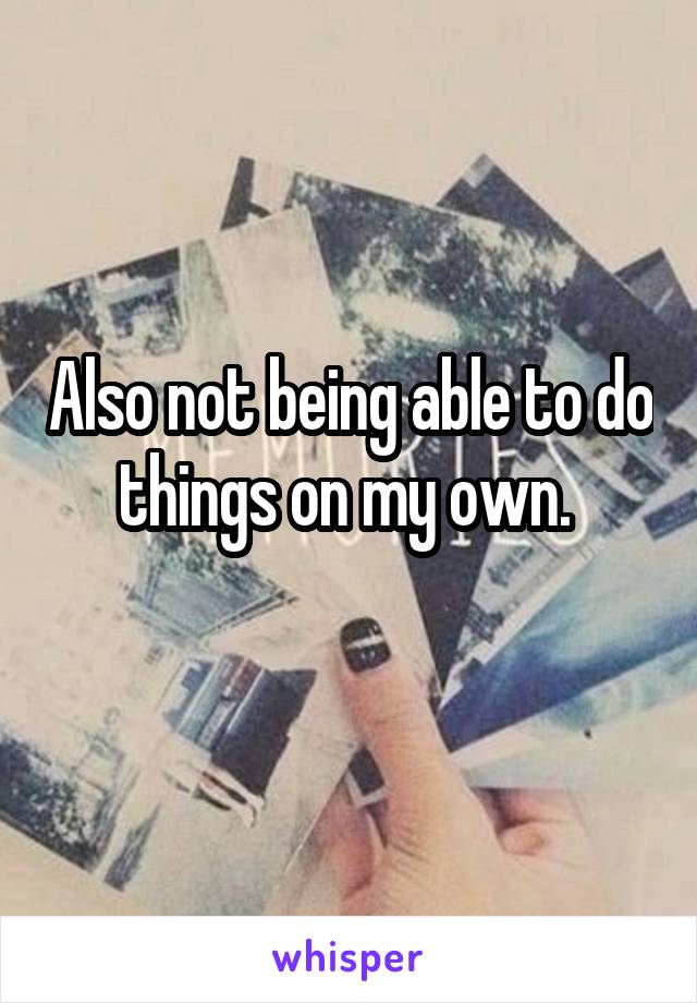 Also not being able to do things on my own. 
