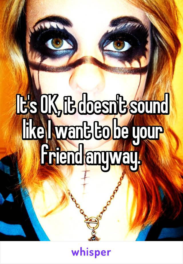 It's OK, it doesn't sound like I want to be your friend anyway. 