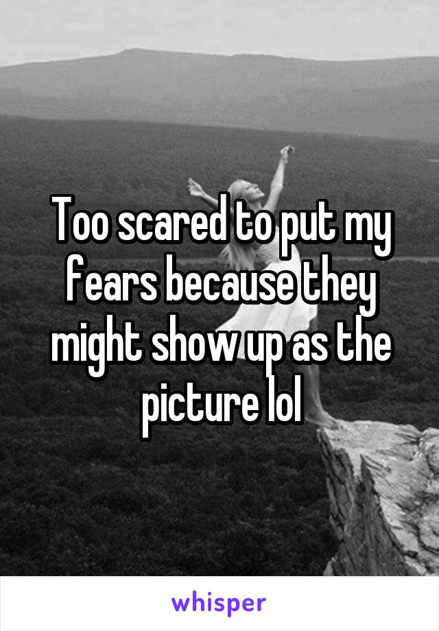 Too scared to put my fears because they might show up as the picture lol