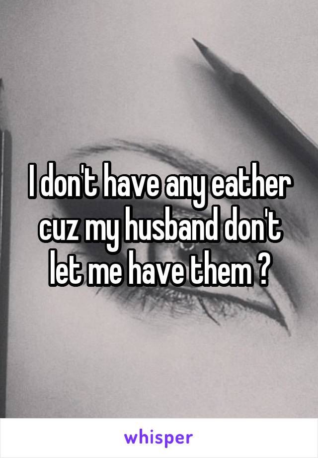 I don't have any eather cuz my husband don't let me have them 😔