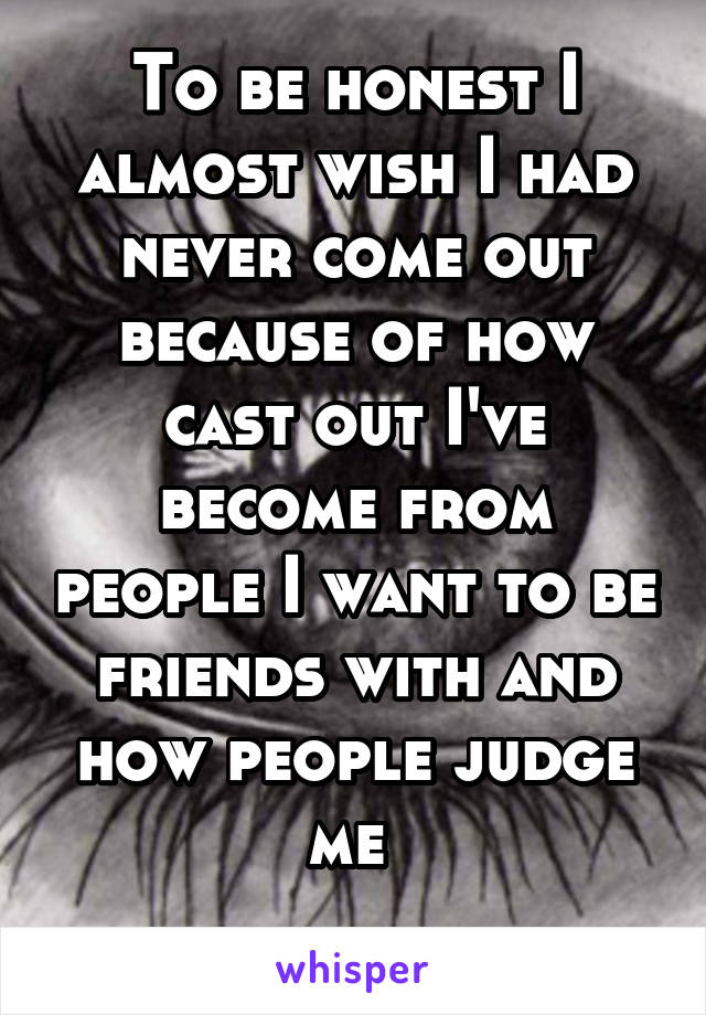 To be honest I almost wish I had never come out because of how cast out I've become from people I want to be friends with and how people judge me 
