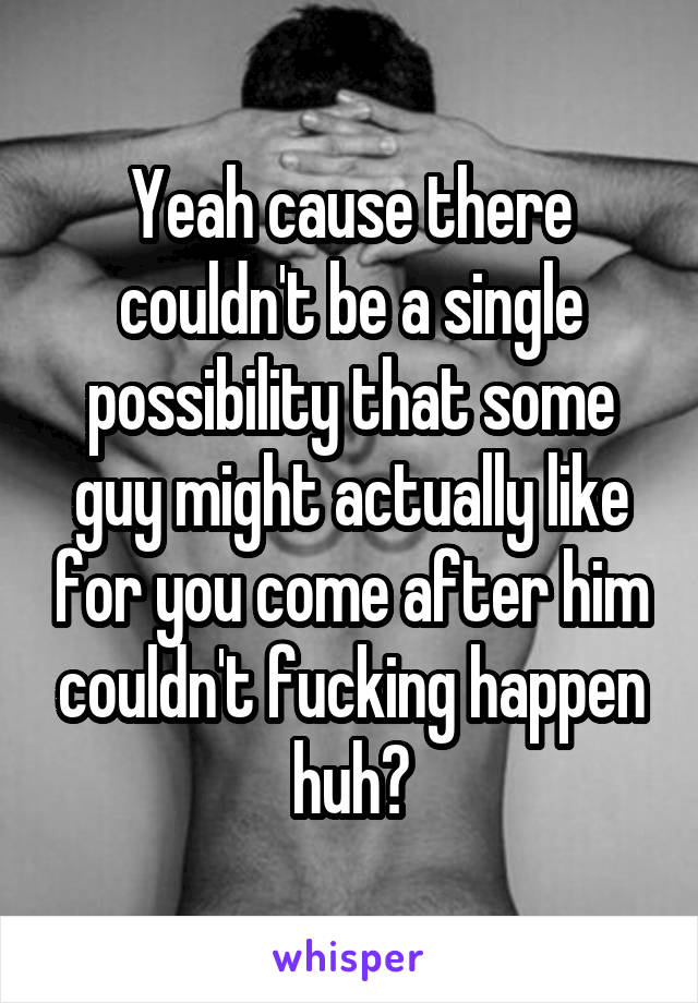 Yeah cause there couldn't be a single possibility that some guy might actually like for you come after him couldn't fucking happen huh?