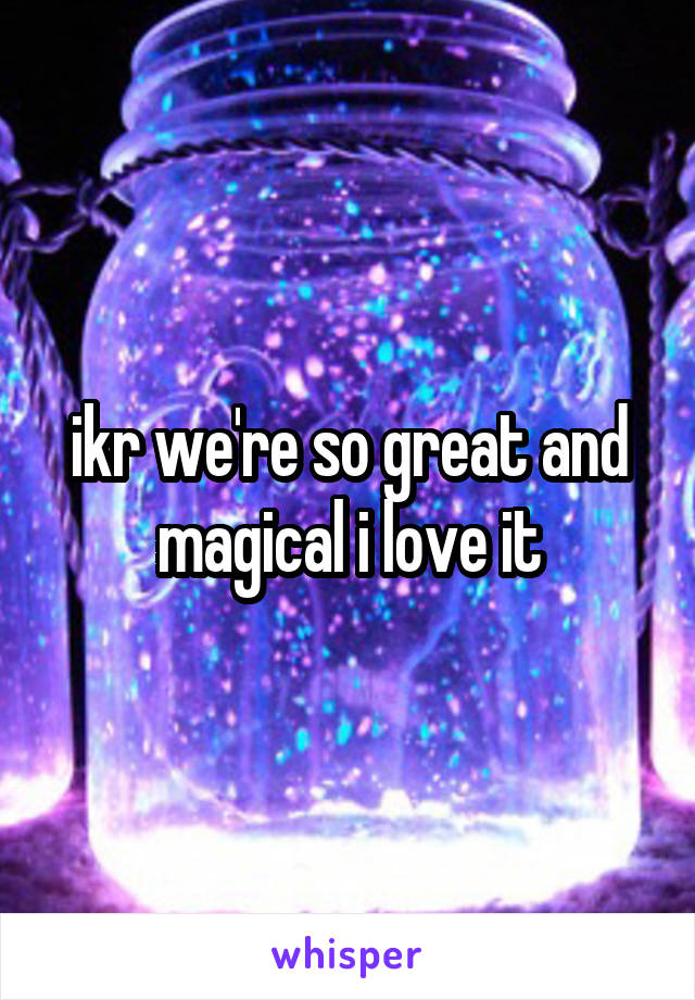 ikr we're so great and magical i love it