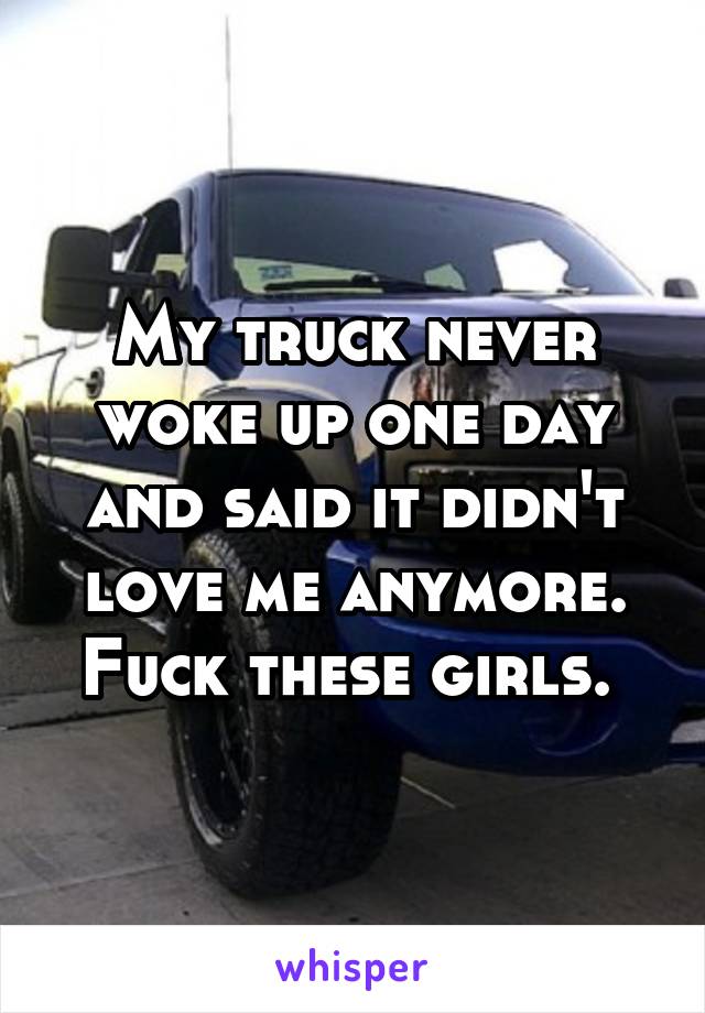 My truck never woke up one day and said it didn't love me anymore. Fuck these girls. 