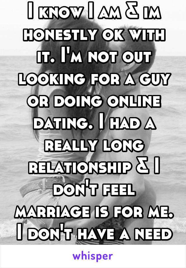 I know I am & im honestly ok with it. I'm not out looking for a guy or doing online dating. I had a really long relationship & I don't feel marriage is for me. I don't have a need for it