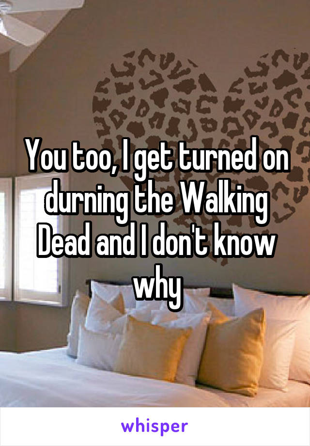You too, I get turned on durning the Walking Dead and I don't know why