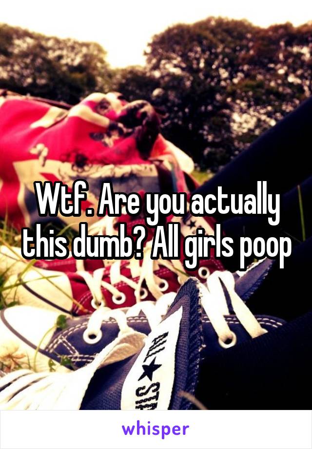 Wtf. Are you actually this dumb? All girls poop