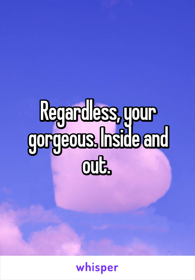 Regardless, your gorgeous. Inside and out. 