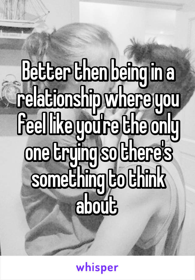 Better then being in a relationship where you feel like you're the only one trying so there's something to think about 