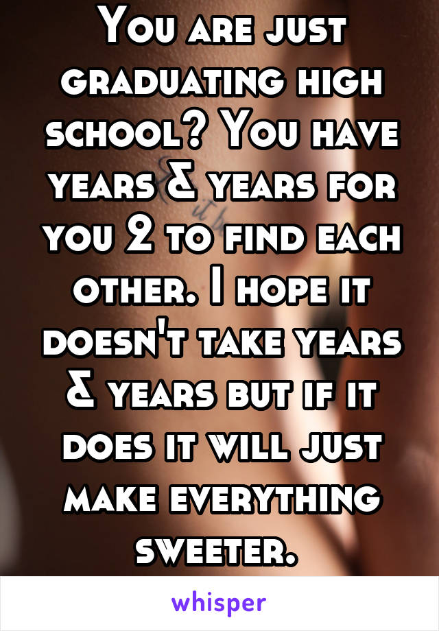 You are just graduating high school? You have years & years for you 2 to find each other. I hope it doesn't take years & years but if it does it will just make everything sweeter. 
Good luck! 