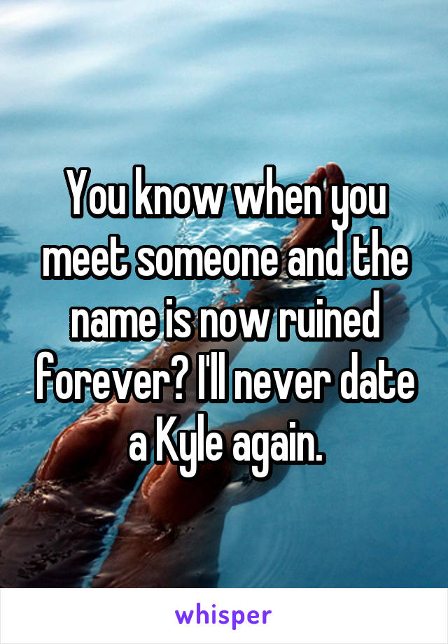 You know when you meet someone and the name is now ruined forever? I'll never date a Kyle again.