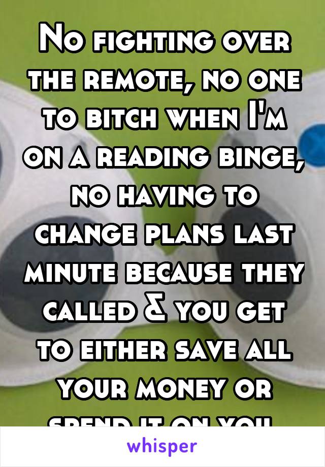 No fighting over the remote, no one to bitch when I'm on a reading binge, no having to change plans last minute because they called & you get to either save all your money or spend it on you 